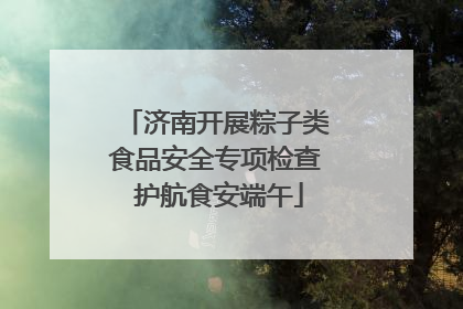 济南开展粽子类食品安全专项检查 护航食安端午