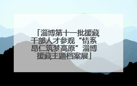 淄博第十一批援藏干部人才参观“情系昂仁筑梦高原”淄博援藏主题档案展