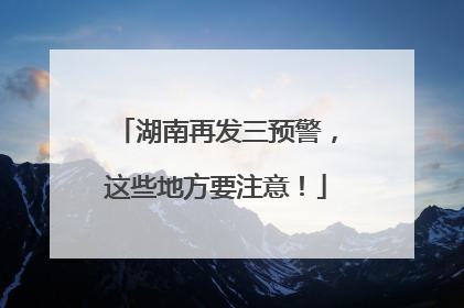 湖南再发三预警，这些地方要注意！