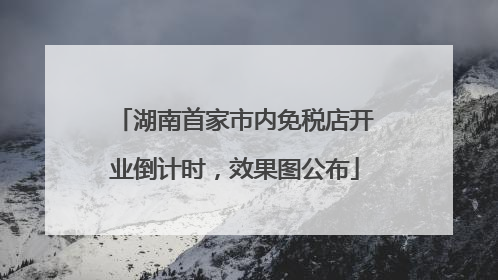 湖南首家市内免税店开业倒计时，效果图公布