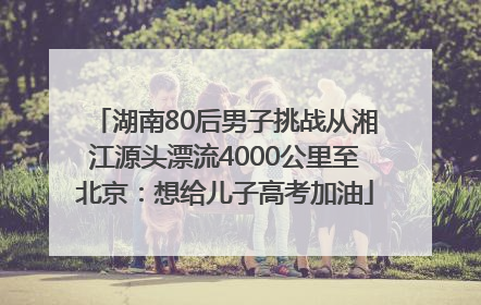 湖南80后男子挑战从湘江源头漂流4000公里至北京：想给儿子高考加油