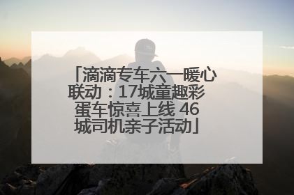 滴滴专车六一暖心联动：17城童趣彩蛋车惊喜上线 46城司机亲子活动
