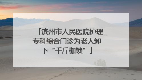 滨州市人民医院护理专科综合门诊为老人卸下“千斤枷锁”