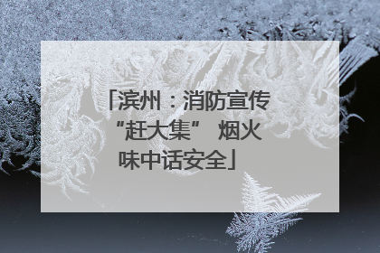 滨州：消防宣传“赶大集” 烟火味中话安全