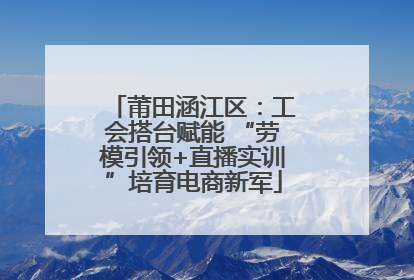 莆田涵江区：工会搭台赋能 “劳模引领+直播实训”培育电商新军