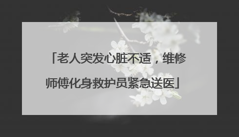 老人突发心脏不适，维修师傅化身救护员紧急送医