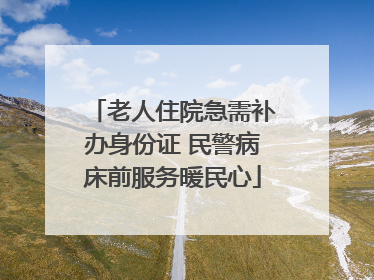老人住院急需补办身份证 民警病床前服务暖民心