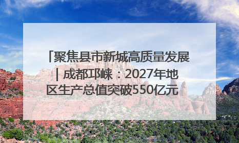 聚焦县市新城高质量发展｜成都邛崃：2027年地区生产总值突破550亿元、建成五百亿级园区