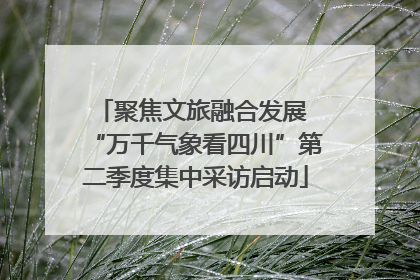 聚焦文旅融合发展 “万千气象看四川”第二季度集中采访启动