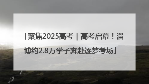 聚焦2025高考｜高考启幕！淄博约2.8万学子奔赴逐梦考场