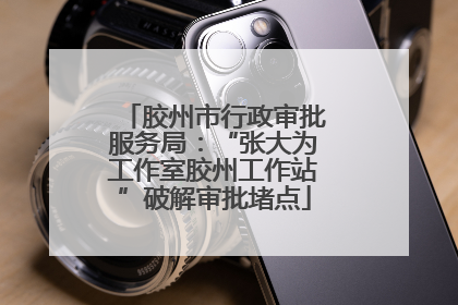 胶州市行政审批服务局：“张大为工作室胶州工作站”破解审批堵点