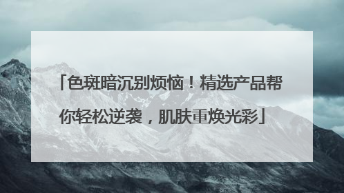 色斑暗沉别烦恼！精选产品帮你轻松逆袭，肌肤重焕光彩