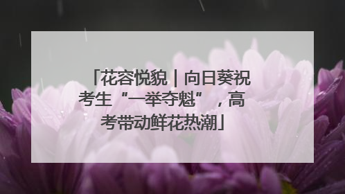 花容悦貌｜向日葵祝考生“一举夺魁”，高考带动鲜花热潮