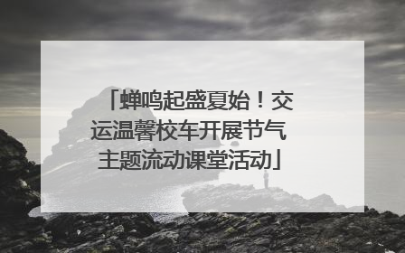 蝉鸣起盛夏始！交运温馨校车开展节气主题流动课堂活动