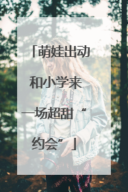 萌娃出动 和小学来一场超甜“约会”