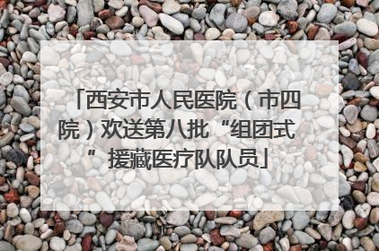 西安市人民医院（市四院）欢送第八批“组团式”援藏医疗队队员