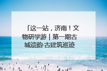 这一站，济南！文物研学游｜第一期古城遗韵·古建筑巡迹之旅圆满结束