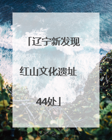 辽宁新发现红山文化遗址44处