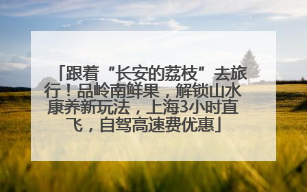 跟着“长安的荔枝”去旅行！品岭南鲜果，解锁山水康养新玩法，上海3小时直飞，自驾高速费优惠