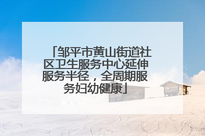 邹平市黄山街道社区卫生服务中心延伸服务半径，全周期服务妇幼健康