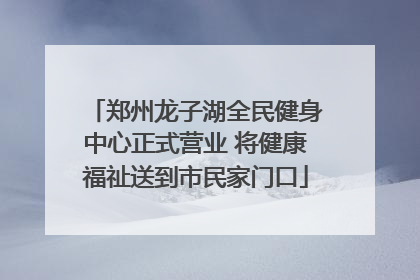 郑州龙子湖全民健身中心正式营业 将健康福祉送到市民家门口