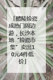 醴陵捡瓷成热门周边游，长沙本地“捡瓷市集”卖出10元4件低价