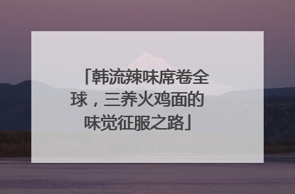 韩流辣味席卷全球，三养火鸡面的味觉征服之路