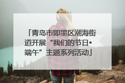 青岛市即墨区潮海街道开展“我们的节日•端午”主题系列活动
