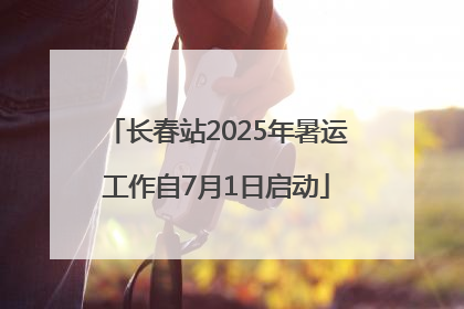 长春站2025年暑运工作自7月1日启动