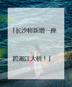 长沙将新增一座跨湘江大桥！