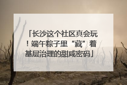 长沙这个社区真会玩！端午粽子里“藏”着基层治理的甜咸密码