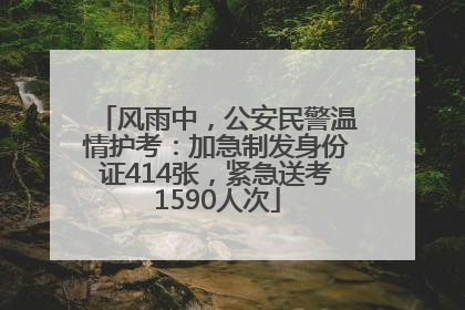 风雨中，公安民警温情护考：加急制发身份证414张，紧急送考1590人次