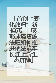 首创“野化放归”新模式……成都环境资源法庭如何推进依法筑牢长江上游生态屏障