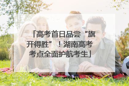 高考首日品尝“旗开得胜”！湖南高考考点全面护航考生