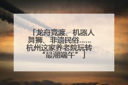 龙舟竞渡、机器人舞狮、非遗民俗……杭州这家养老院玩转“最潮端午”