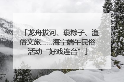 龙舟拔河、裹粽子、渔俗文旅……海宁端午民俗活动“好戏连台”