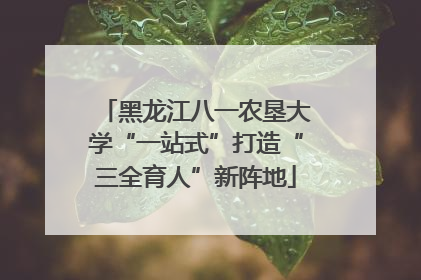 黑龙江八一农垦大学“一站式”打造“三全育人”新阵地
