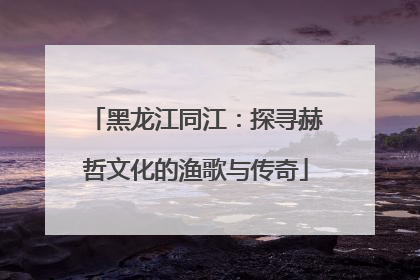 黑龙江同江：探寻赫哲文化的渔歌与传奇