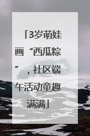 3岁萌娃画“西瓜粽”，社区端午活动童趣满满