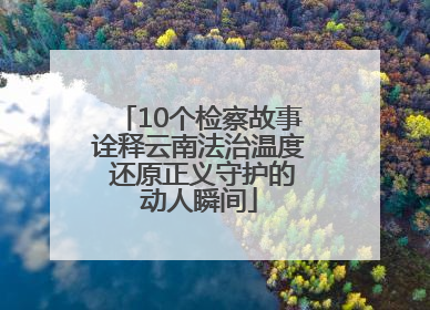 10个检察故事诠释云南法治温度 还原正义守护的动人瞬间