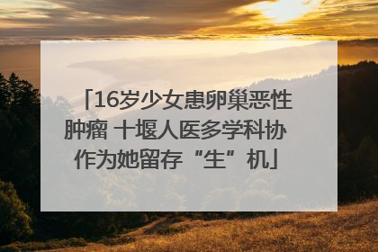 16岁少女患卵巢恶性肿瘤 十堰人医多学科协作为她留存“生”机