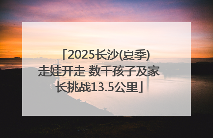 2025长沙(夏季)走娃开走 数千孩子及家长挑战13.5公里