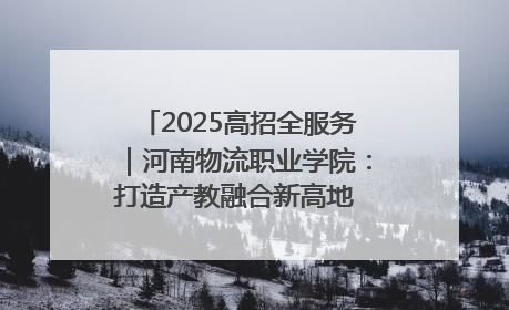2025高招全服务｜河南物流职业学院：打造产教融合新高地 推动高质量快速发展