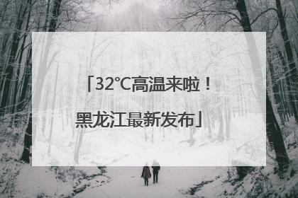 32℃高温来啦！黑龙江最新发布