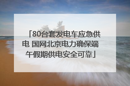 80台套发电车应急供电 国网北京电力确保端午假期供电安全可靠