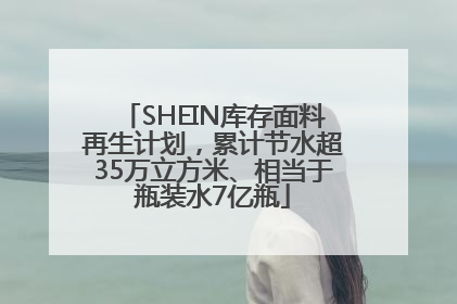 SHEIN库存面料再生计划，累计节水超35万立方米、相当于瓶装水7亿瓶
